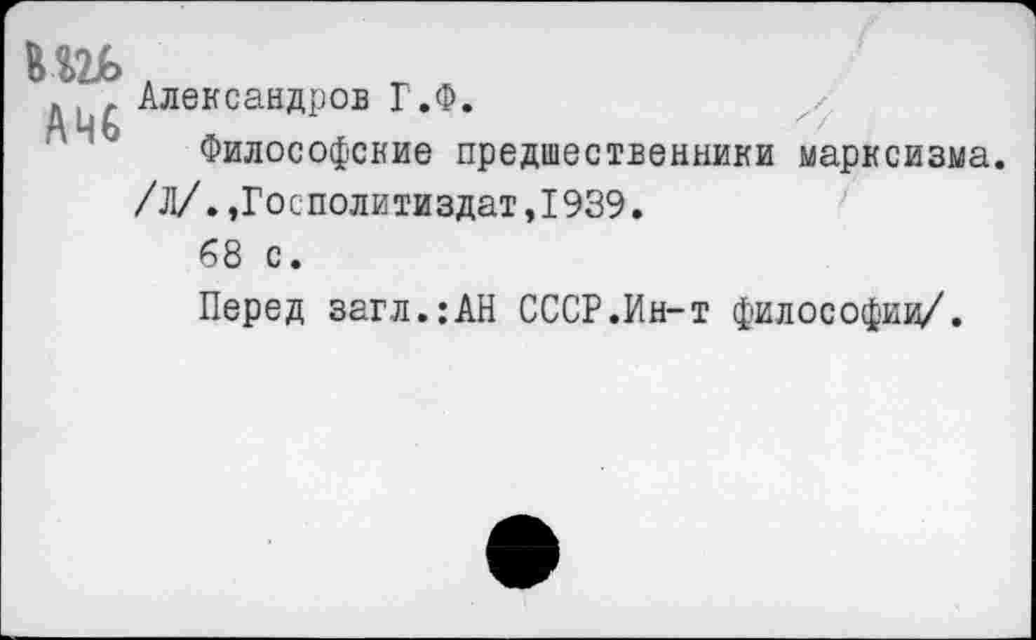 ﻿кш>
АМС
Александров Г.Ф.
Философские предшественники марксизма. /Л/.,Госполитиздат,1939.
68 с.
Перед загл.:АН СССР.Ин-т философии/.